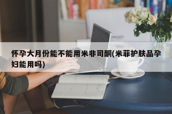 购买米非司酮片打胎药微信怀孕大月份能不能用米非司酮(米菲护肤品孕妇能用吗)