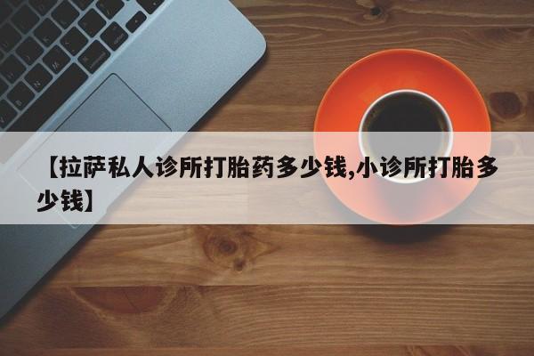 购买米非司酮片打胎药微信【拉萨私人诊所打胎药多少钱,小诊所打胎多少钱】